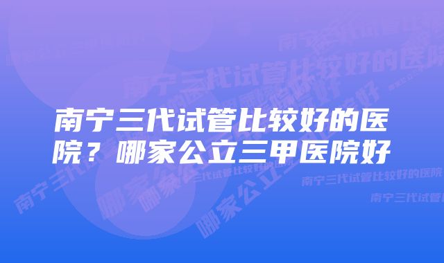 南宁三代试管比较好的医院？哪家公立三甲医院好