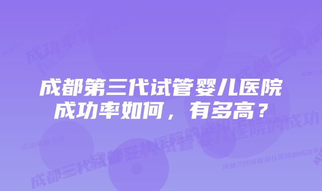 成都第三代试管婴儿医院成功率如何，有多高？