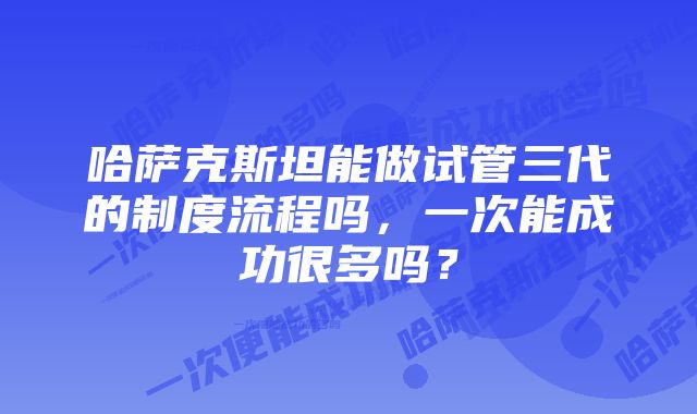 哈萨克斯坦能做试管三代的制度流程吗，一次能成功很多吗？