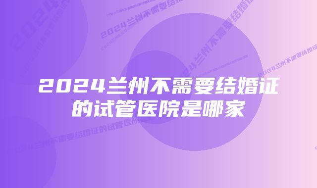 2024兰州不需要结婚证的试管医院是哪家