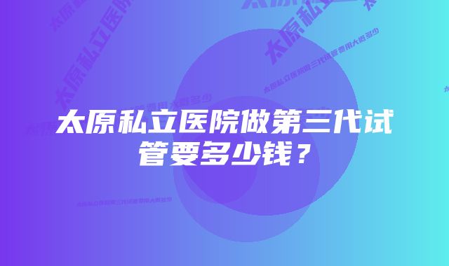 太原私立医院做第三代试管要多少钱？