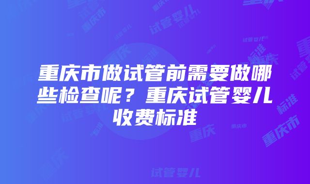 重庆市做试管前需要做哪些检查呢？重庆试管婴儿收费标准