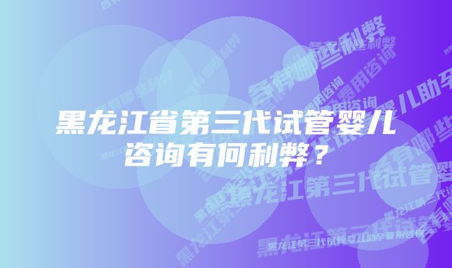 黑龙江省第三代试管婴儿咨询有何利弊？