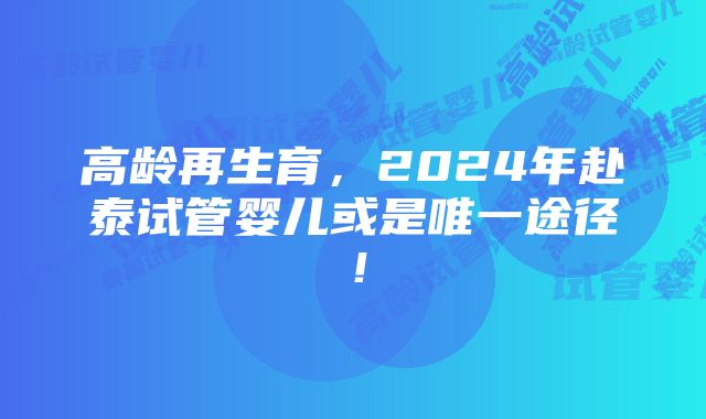 高龄再生育，2024年赴泰试管婴儿或是唯一途径！