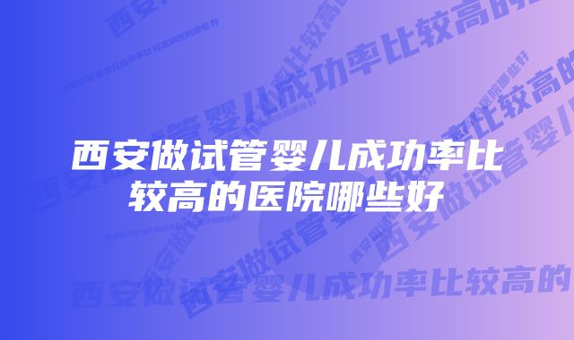 西安做试管婴儿成功率比较高的医院哪些好