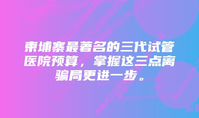 柬埔寨最著名的三代试管医院预算，掌握这三点离骗局更进一步。