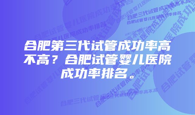 合肥第三代试管成功率高不高？合肥试管婴儿医院成功率排名。