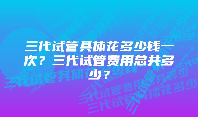 三代试管具体花多少钱一次？三代试管费用总共多少？