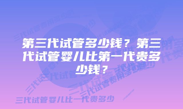 第三代试管多少钱？第三代试管婴儿比第一代贵多少钱？