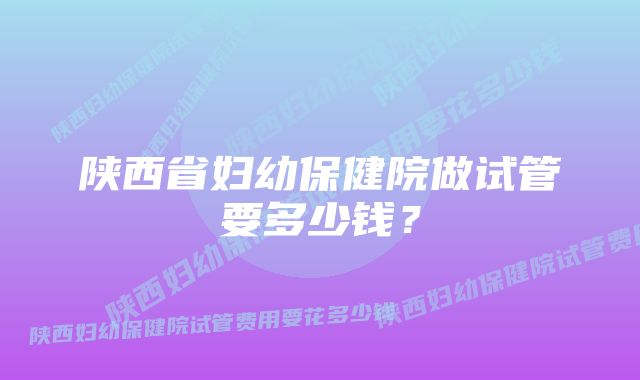 陕西省妇幼保健院做试管要多少钱？