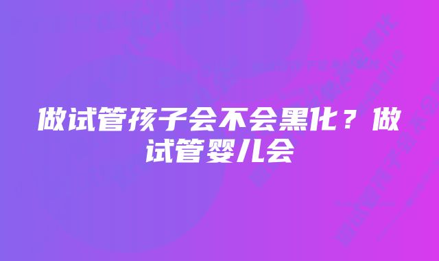 做试管孩子会不会黑化？做试管婴儿会