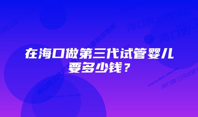 在海口做第三代试管婴儿要多少钱？