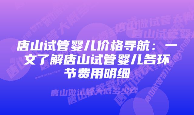 唐山试管婴儿价格导航：一文了解唐山试管婴儿各环节费用明细