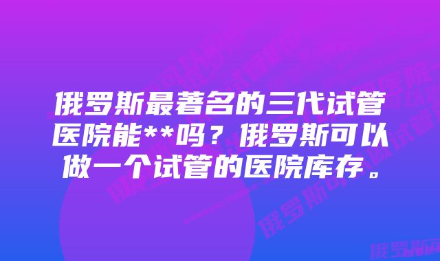 俄罗斯最著名的三代试管医院能**吗？俄罗斯可以做一个试管的医院库存。