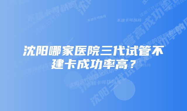 沈阳哪家医院三代试管不建卡成功率高？