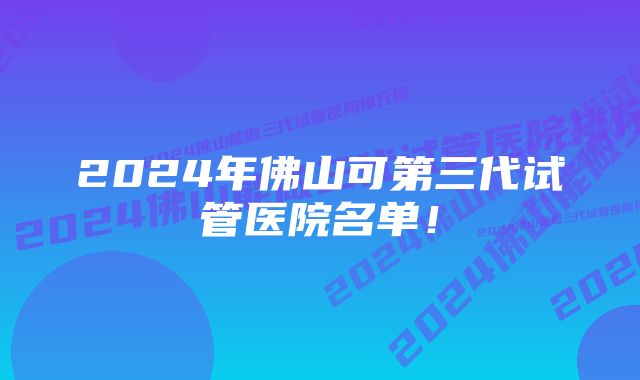 2024年佛山可第三代试管医院名单！