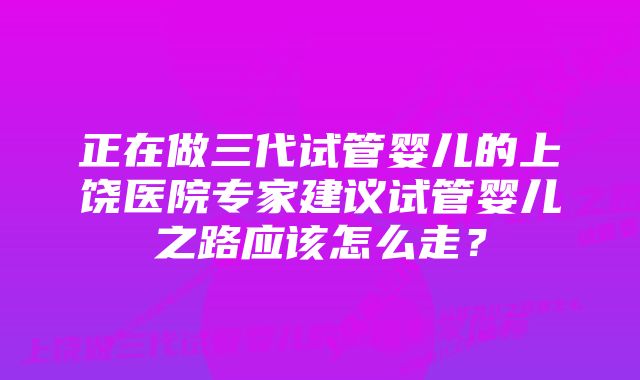 正在做三代试管婴儿的上饶医院专家建议试管婴儿之路应该怎么走？