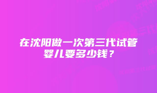 在沈阳做一次第三代试管婴儿要多少钱？