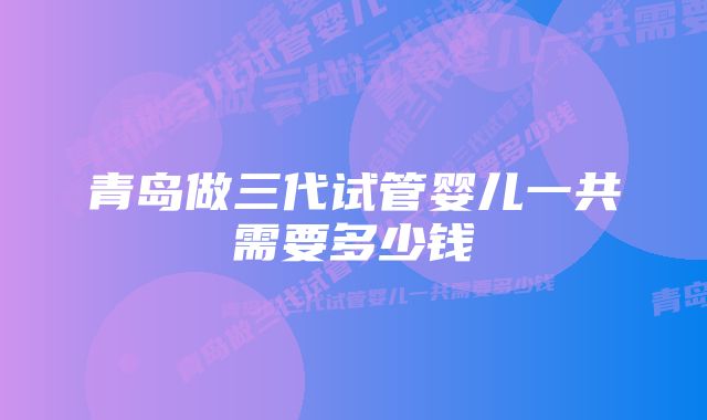 青岛做三代试管婴儿一共需要多少钱