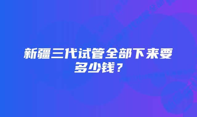 新疆三代试管全部下来要多少钱？