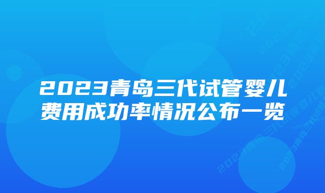 2023青岛三代试管婴儿费用成功率情况公布一览