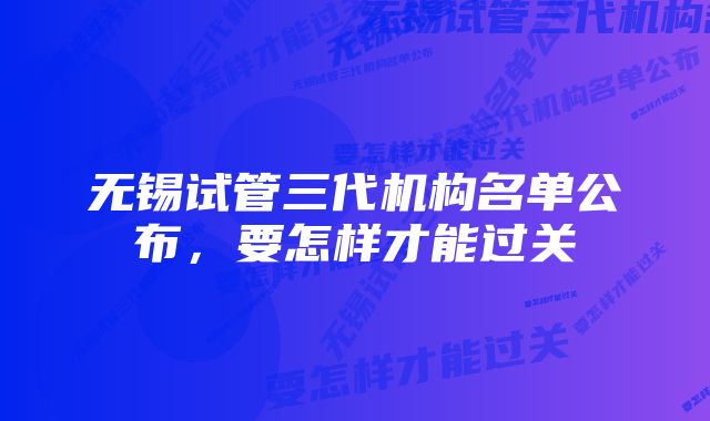 无锡试管三代机构名单公布，要怎样才能过关