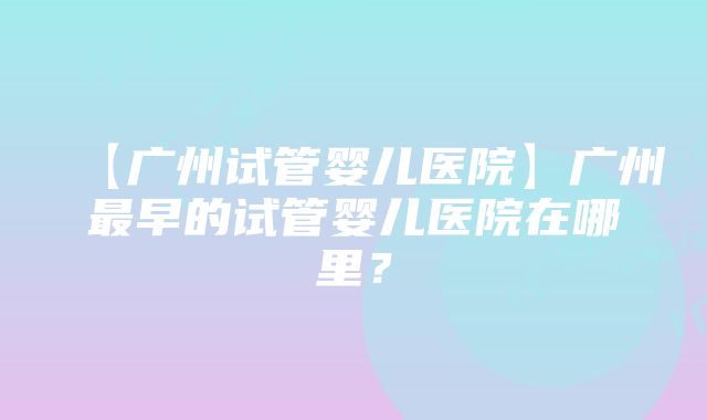 【广州试管婴儿医院】广州最早的试管婴儿医院在哪里？