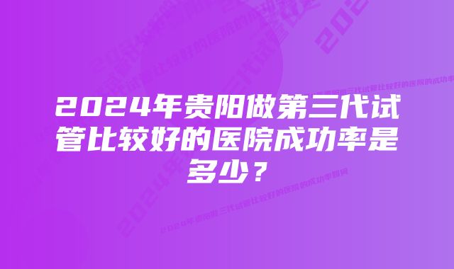 2024年贵阳做第三代试管比较好的医院成功率是多少？