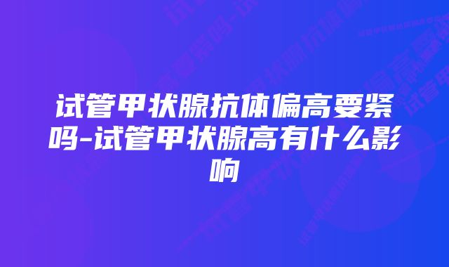 试管甲状腺抗体偏高要紧吗-试管甲状腺高有什么影响