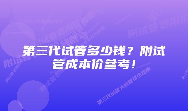 第三代试管多少钱？附试管成本价参考！