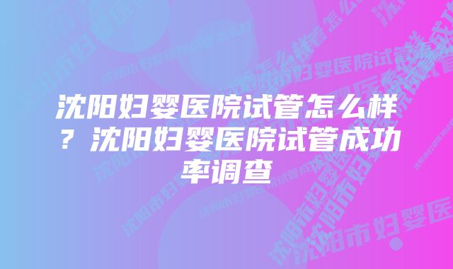 沈阳妇婴医院试管怎么样？沈阳妇婴医院试管成功率调查