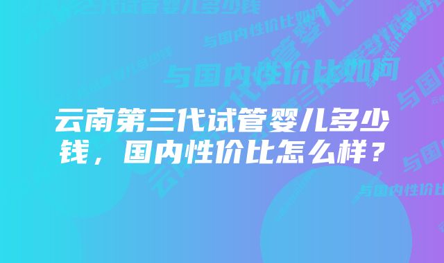 云南第三代试管婴儿多少钱，国内性价比怎么样？