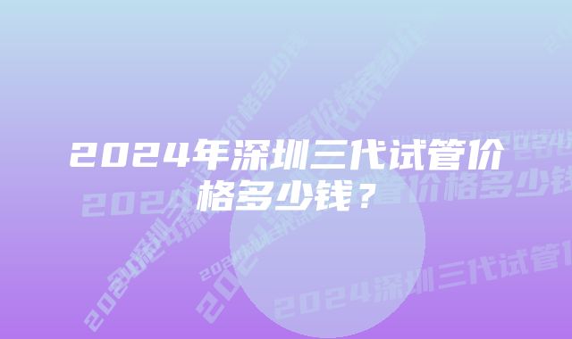 2024年深圳三代试管价格多少钱？