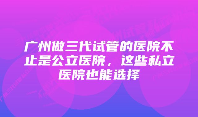 广州做三代试管的医院不止是公立医院，这些私立医院也能选择