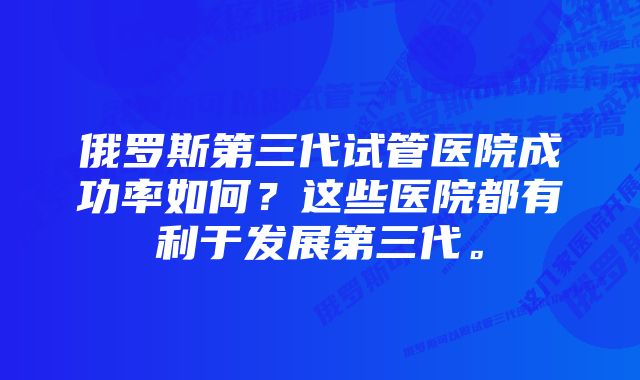 俄罗斯第三代试管医院成功率如何？这些医院都有利于发展第三代。