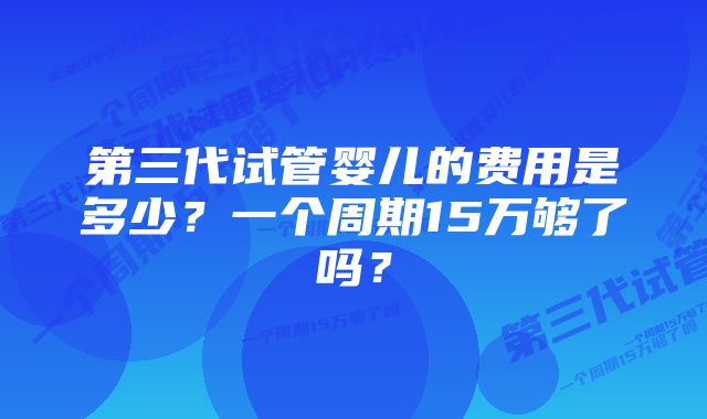 第三代试管婴儿的费用是多少？一个周期15万够了吗？