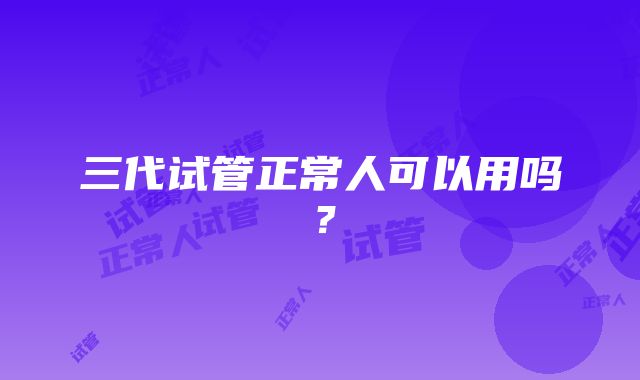 三代试管正常人可以用吗？