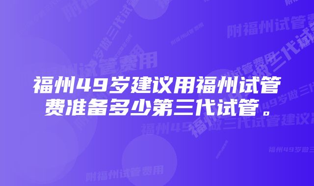 福州49岁建议用福州试管费准备多少第三代试管。