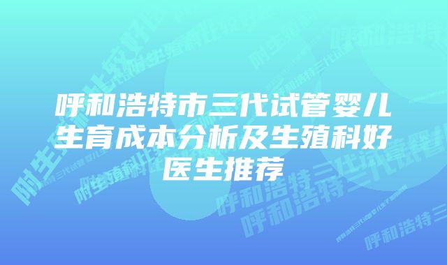 呼和浩特市三代试管婴儿生育成本分析及生殖科好医生推荐