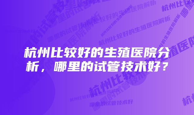 杭州比较好的生殖医院分析，哪里的试管技术好？