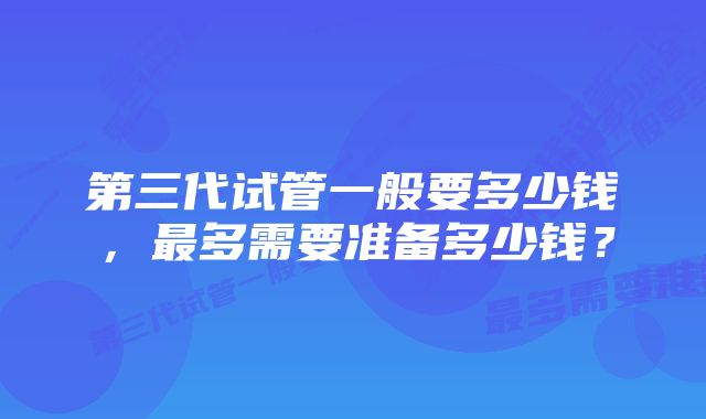 第三代试管一般要多少钱，最多需要准备多少钱？