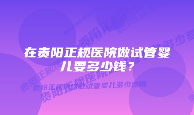 在贵阳正规医院做试管婴儿要多少钱？