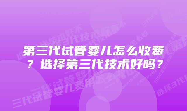 第三代试管婴儿怎么收费？选择第三代技术好吗？