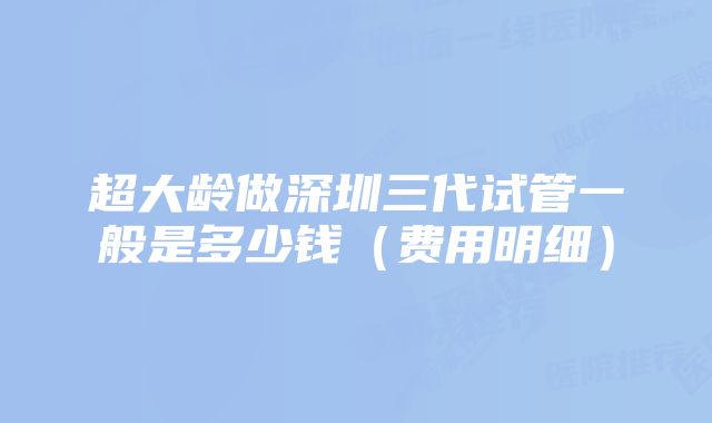 超大龄做深圳三代试管一般是多少钱（费用明细）