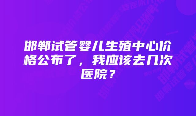 邯郸试管婴儿生殖中心价格公布了，我应该去几次医院？