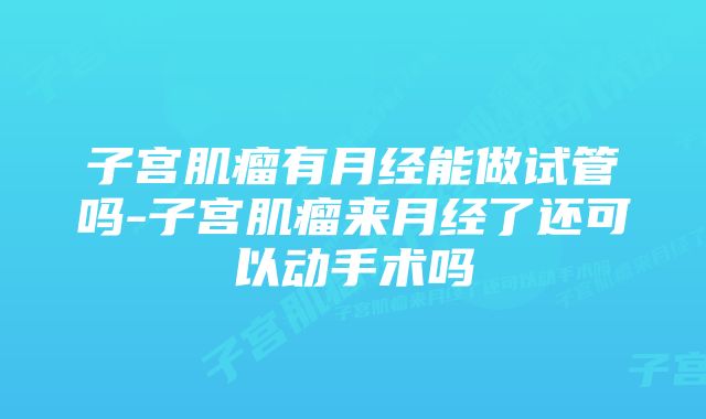 子宫肌瘤有月经能做试管吗-子宫肌瘤来月经了还可以动手术吗