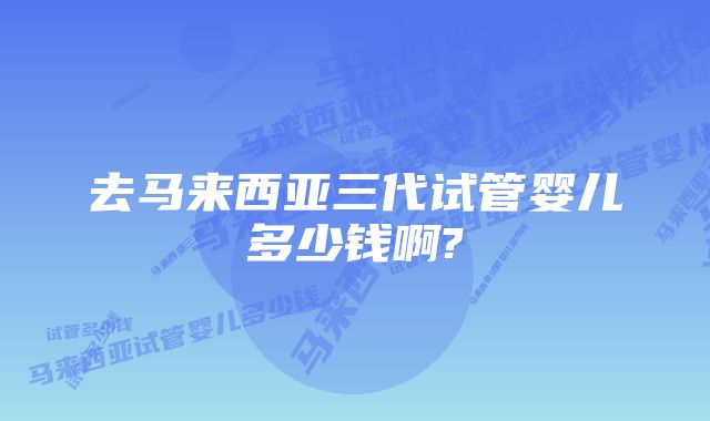 去马来西亚三代试管婴儿多少钱啊?