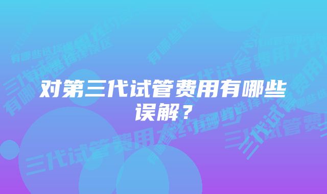 对第三代试管费用有哪些误解？