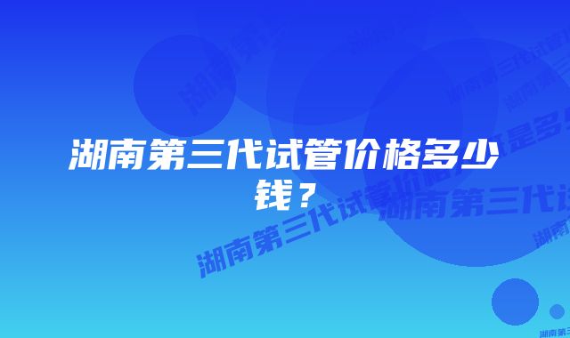 湖南第三代试管价格多少钱？