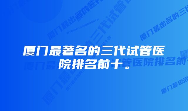 厦门最著名的三代试管医院排名前十。